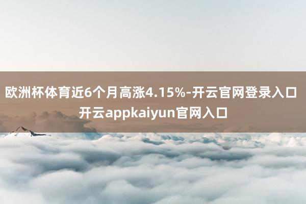 欧洲杯体育近6个月高涨4.15%-开云官网登录入口 开云appkaiyun官网入口