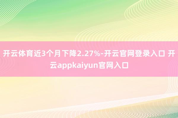 开云体育近3个月下降2.27%-开云官网登录入口 开云appkaiyun官网入口