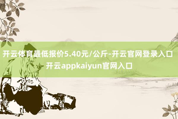 开云体育最低报价5.40元/公斤-开云官网登录入口 开云appkaiyun官网入口