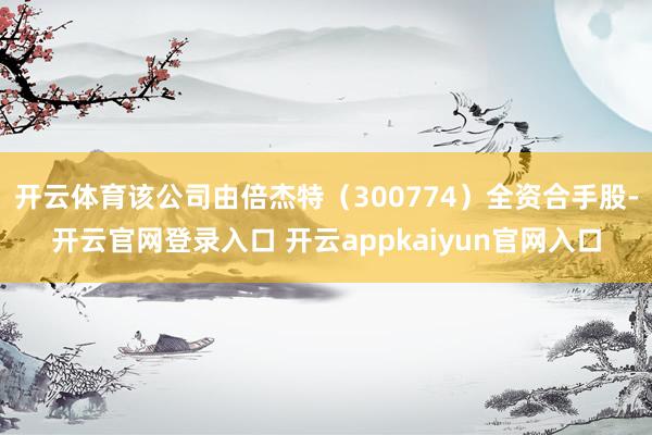开云体育该公司由倍杰特（300774）全资合手股-开云官网登录入口 开云appkaiyun官网入口