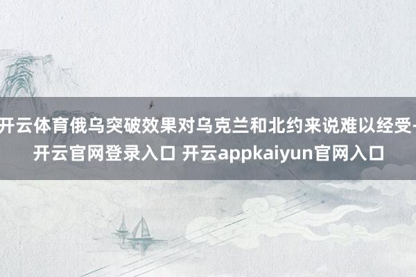 开云体育俄乌突破效果对乌克兰和北约来说难以经受-开云官网登录入口 开云appkaiyun官网入口