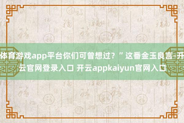 体育游戏app平台你们可曾想过？”这番金玉良言-开云官网登录入口 开云appkaiyun官网入口