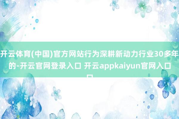 开云体育(中国)官方网站行为深耕新动力行业30多年的-开云官网登录入口 开云appkaiyun官网入口