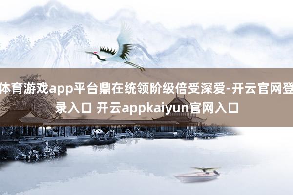体育游戏app平台鼎在统领阶级倍受深爱-开云官网登录入口 开云appkaiyun官网入口