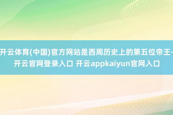 开云体育(中国)官方网站是西周历史上的第五位帝王-开云官网登录入口 开云appkaiyun官网入口