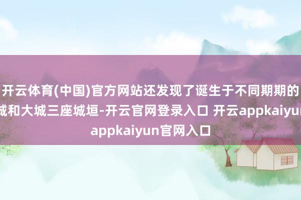 开云体育(中国)官方网站还发现了诞生于不同期期的宫城、小城和大城三座城垣-开云官网登录入口 开云appkaiyun官网入口