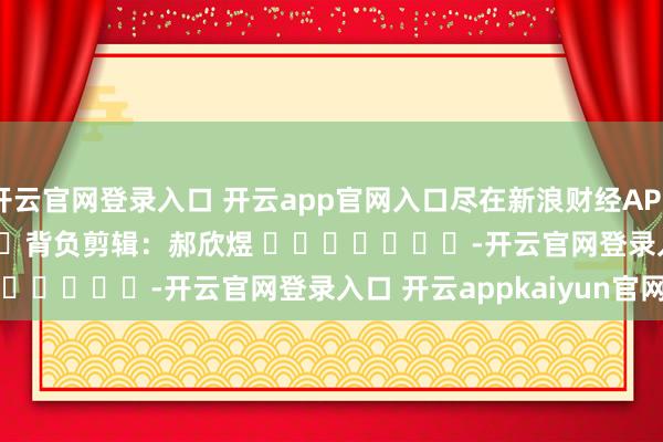 开云官网登录入口 开云app官网入口尽在新浪财经APP            						背负剪辑：郝欣煜 							-开云官网登录入口 开云appkaiyun官网入口
