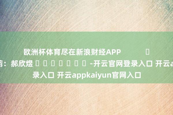 欧洲杯体育尽在新浪财经APP 背负裁剪:郝欣煜 -开云官网登录入口 开云appkaiyun官网入口