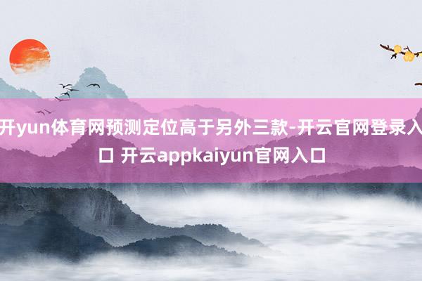 开yun体育网预测定位高于另外三款-开云官网登录入口 开云appkaiyun官网入口