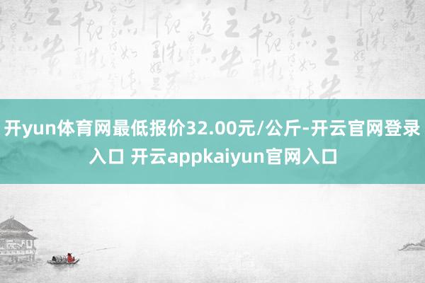 开yun体育网最低报价32.00元/公斤-开云官网登录入口 开云appkaiyun官网入口