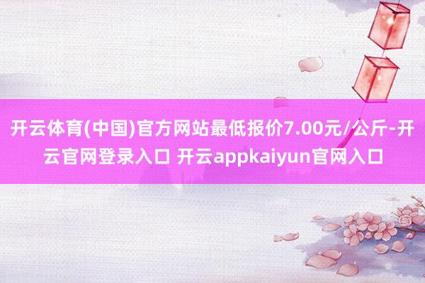 开云体育(中国)官方网站最低报价7.00元/公斤-开云官网登录入口 开云appkaiyun官网入口