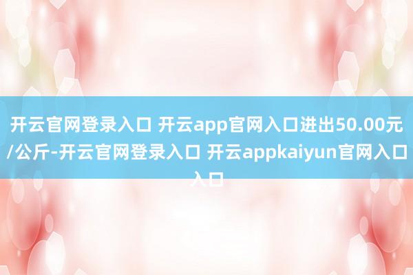 开云官网登录入口 开云app官网入口进出50.00元/公斤-开云官网登录入口 开云appkaiyun官网入口