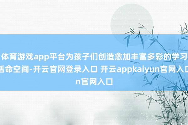 体育游戏app平台为孩子们创造愈加丰富多彩的学习活命空间-开云官网登录入口 开云appkaiyun官网入口