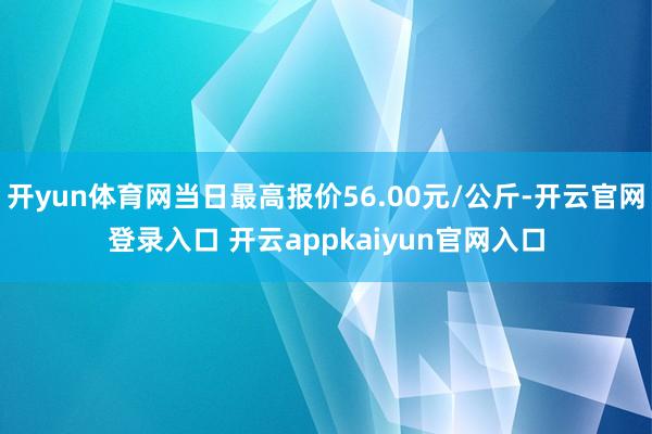 开yun体育网当日最高报价56.00元/公斤-开云官网登录入口 开云appkaiyun官网入口