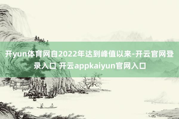 开yun体育网　　自2022年达到峰值以来-开云官网登录入口 开云appkaiyun官网入口