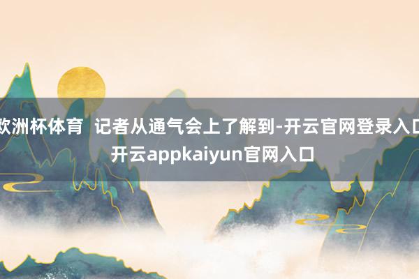 欧洲杯体育  记者从通气会上了解到-开云官网登录入口 开云appkaiyun官网入口