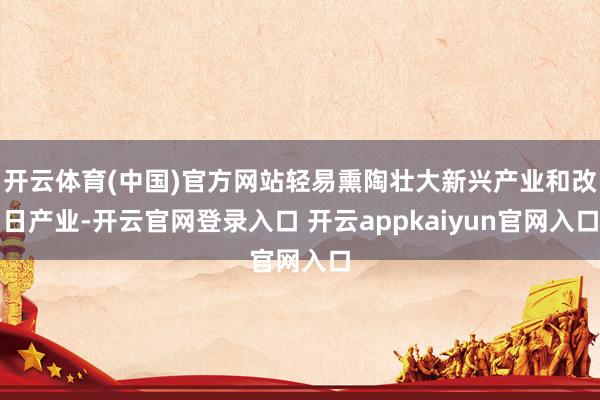开云体育(中国)官方网站轻易熏陶壮大新兴产业和改日产业-开云官网登录入口 开云appkaiyun官网入口