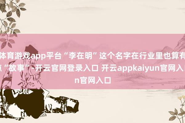 体育游戏app平台“李在明”这个名字在行业里也算有点“故事”-开云官网登录入口 开云appkaiyun官网入口