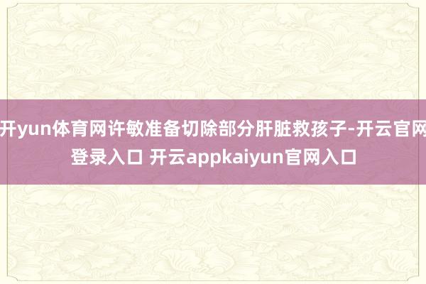 开yun体育网许敏准备切除部分肝脏救孩子-开云官网登录入口 开云appkaiyun官网入口