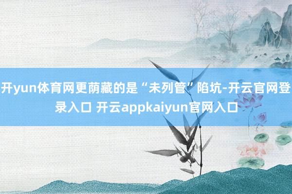 开yun体育网更荫藏的是“未列管”陷坑-开云官网登录入口 开云appkaiyun官网入口