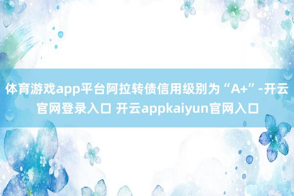 体育游戏app平台阿拉转债信用级别为“A+”-开云官网登录入口 开云appkaiyun官网入口