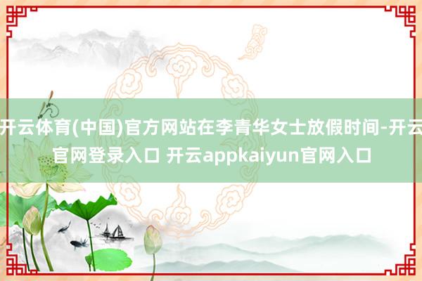 开云体育(中国)官方网站在李青华女士放假时间-开云官网登录入口 开云appkaiyun官网入口