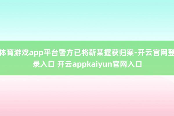 体育游戏app平台警方已将靳某握获归案-开云官网登录入口 开云appkaiyun官网入口