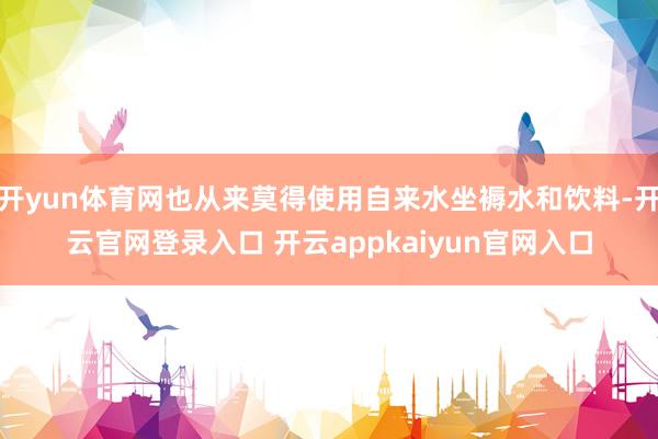 开yun体育网也从来莫得使用自来水坐褥水和饮料-开云官网登录入口 开云appkaiyun官网入口