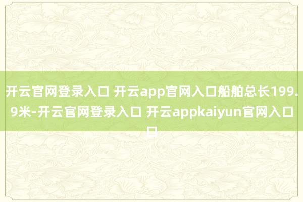 开云官网登录入口 开云app官网入口船舶总长199.9米-开云官网登录入口 开云appkaiyun官网入口