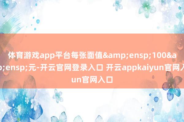 体育游戏app平台每张面值&ensp;100&ensp;元-开云官网登录入口 开云appkaiyun官网入口