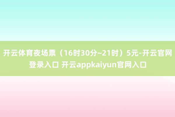 开云体育夜场票（16时30分~21时）5元-开云官网登录入口 开云appkaiyun官网入口