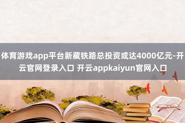 体育游戏app平台新藏铁路总投资或达4000亿元-开云官网登录入口 开云appkaiyun官网入口