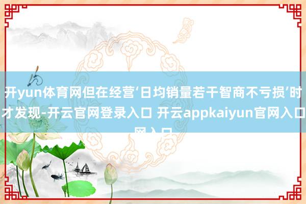 开yun体育网但在经营‘日均销量若干智商不亏损’时才发现-开云官网登录入口 开云appkaiyun官网入口