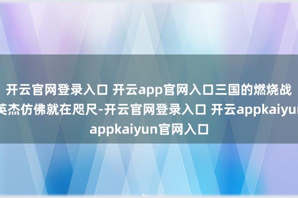 开云官网登录入口 开云app官网入口三国的燃烧战场、好汉英杰仿佛就在咫尺-开云官网登录入口 开云appkaiyun官网入口