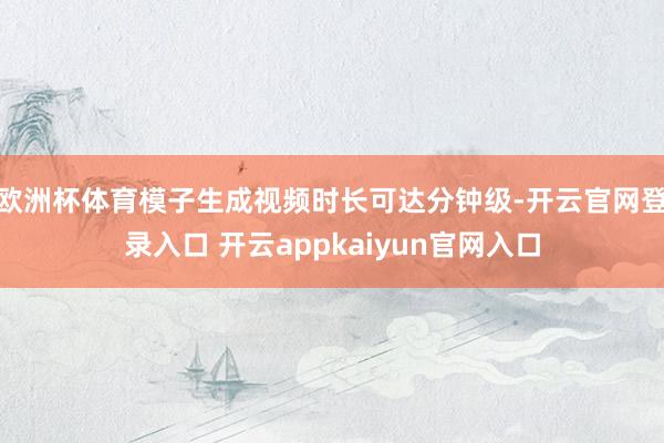 欧洲杯体育模子生成视频时长可达分钟级-开云官网登录入口 开云appkaiyun官网入口