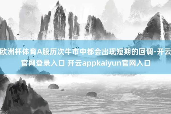 欧洲杯体育A股历次牛市中都会出现短期的回调-开云官网登录入口 开云appkaiyun官网入口