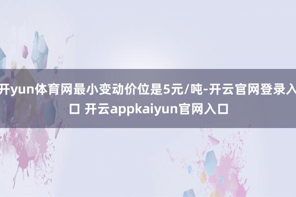 开yun体育网最小变动价位是5元/吨-开云官网登录入口 开云appkaiyun官网入口