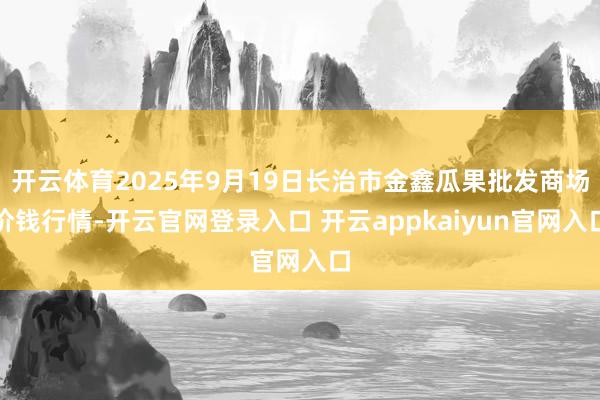 开云体育2025年9月19日长治市金鑫瓜果批发商场价钱行情-开云官网登录入口 开云appkaiyun官网入口