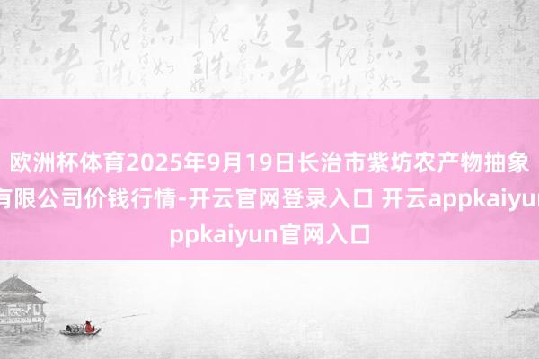 欧洲杯体育2025年9月19日长治市紫坊农产物抽象交往阛阓有限公司价钱行情-开云官网登录入口 开云appkaiyun官网入口