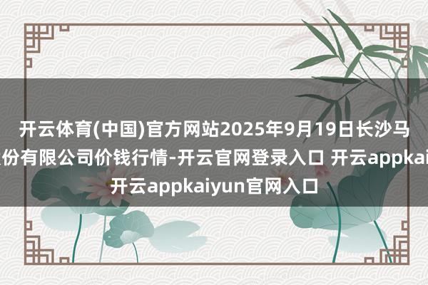 开云体育(中国)官方网站2025年9月19日长沙马王堆农居品股份有限公司价钱行情-开云官网登录入口 开云appkaiyun官网入口