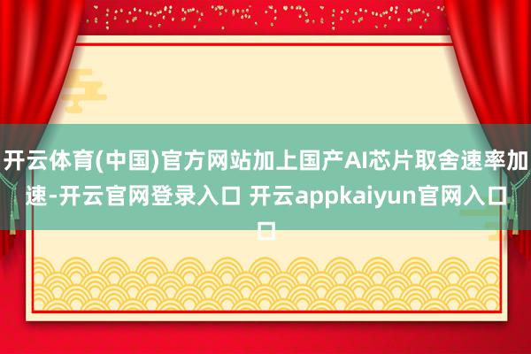 开云体育(中国)官方网站加上国产AI芯片取舍速率加速-开云官网登录入口 开云appkaiyun官网入口