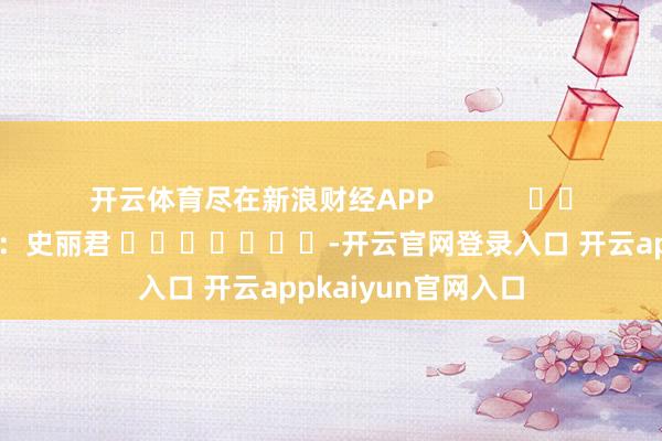 开云体育尽在新浪财经APP            						职守剪辑：史丽君 							-开云官网登录入口 开云appkaiyun官网入口