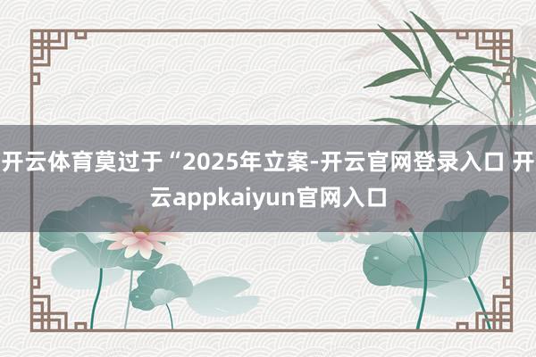 开云体育莫过于“2025年立案-开云官网登录入口 开云appkaiyun官网入口