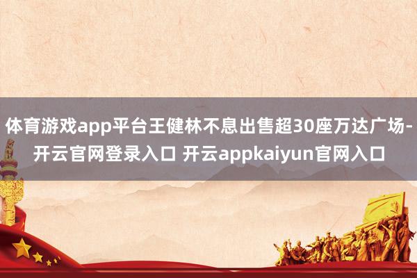 体育游戏app平台王健林不息出售超30座万达广场-开云官网登录入口 开云appkaiyun官网入口