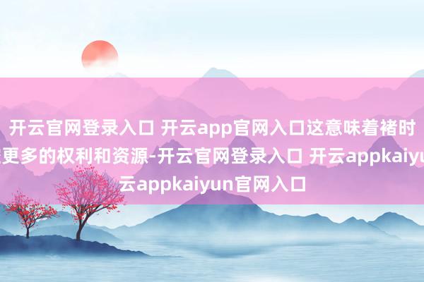 开云官网登录入口 开云app官网入口这意味着褚时健不错掌控更多的权利和资源-开云官网登录入口 开云appkaiyun官网入口